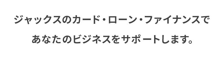 ジャックスのカード・ローン・ファイナンスであなたのビジネスをサポートします。