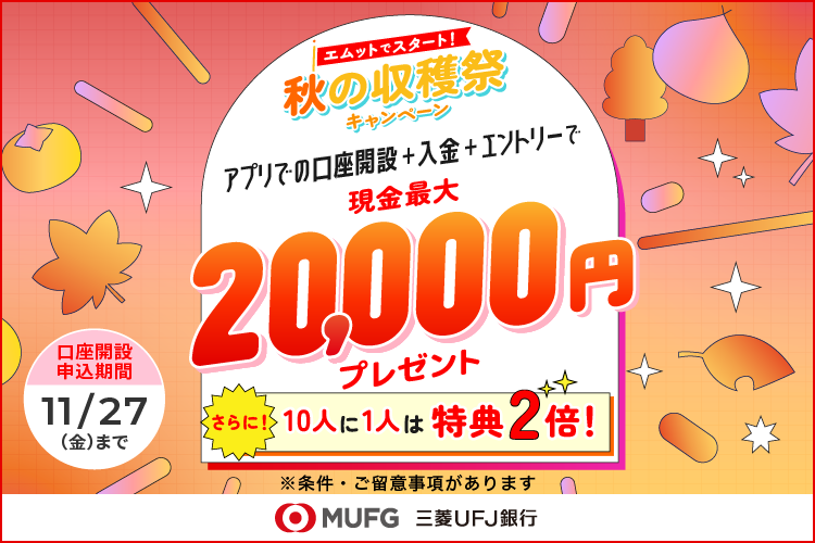 エムットでスタート！秋の収穫祭キャンペーン アプリでの口座開設 + 入金 + エントリーで現金最大20,000円プレゼント さらに10人に1人は特典2倍！ ※条件・ご留意事項があります。 口座開設申込期間 11/27（金）まで 三菱UFJ銀行