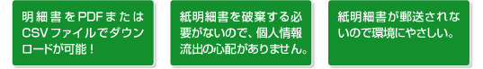 明細書をPDFまたはCSVファイルでダウンロードが可能! 紙明細書を破棄する必要がないので、個人情報流出の心配がありません。 紙明細書が郵送されないので環境にやさしい。