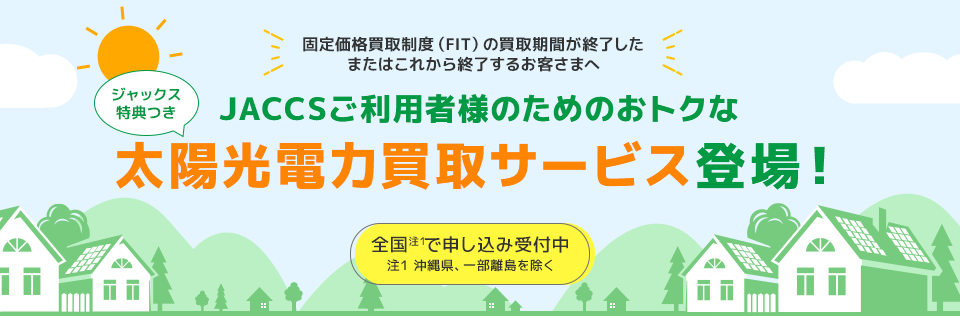 固定価格買取制度(FIT)の買取期間が終了したまたはこれから終了するお客さまへ ジャックス特典つき JACCSご利用者様のためのおトクな太陽光電力買取サービスの登場! 全国(注1)で申し込み受付中 注1:沖縄県、一部離島を除く