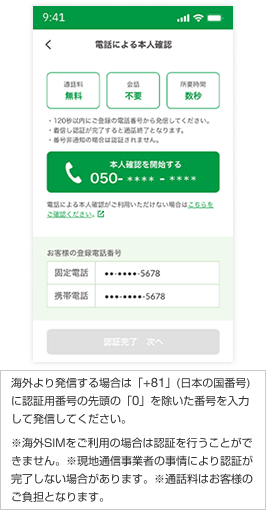 アプリ画面中央の電話番号をタップすると自動的に発信されます 海外より発信する場合は「+81」(日本の国番号)に認証用番号の先頭の「0」を除いた番号を入力して発信してください。 ※海外SIMをご利用の場合は認証を行うことができません。 ※現地通信事業者の事情により認証が完了しない場合があります。 ※通話料はお客様のご負担となります。