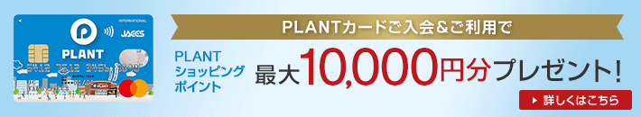 PLANTカードご入会&ご利用で PLANTショッピングポイント 最大10,000円分プレゼント! 詳しくはこちら