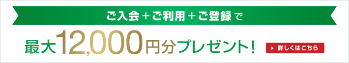 ご入会+ご利用+ご登録で最大12,000円分プレゼント！詳しくはこちら