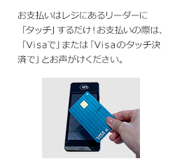 お支払いはレジにあるリーダーに「タッチ」するだけ! お支払いの際は、「Visaで」または「Visaのタッチ決済で」とお声がけください。