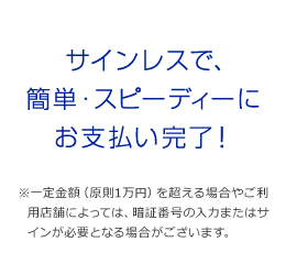 サインレスで、簡単・スピーディーにお支払い完了! ※一定金額(原則1万円)を超える場合やご利用店舗によっては、暗証番号の入力またはサインが必要となる場合がございます。