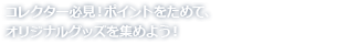 コレクター必見!ポイントをためて、オリジナルグッズを集めよう!