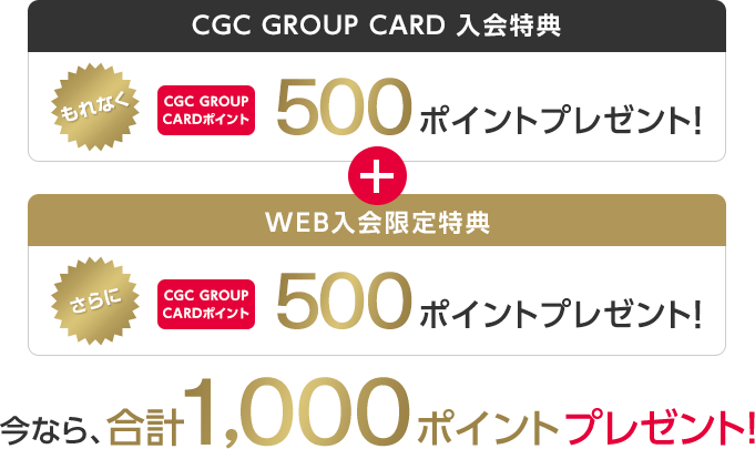 CGC GROUP CARD 入会特典 もれなくCGC GROUP CARDポイント 500ポイントプレゼント! + WEB入会限定特典 さらにCGC GROUP CARDポイント 500ポイントプレゼント! 今なら、合計1,000ポイントプレゼント!