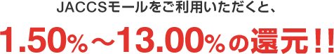 JACCSモールをご利用いただくと、1.50%~13.00%の還元!!