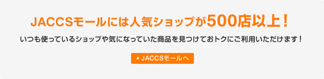 JACCSモールには人気ショップが500店以上!いつも使っているショップや気になっていた商品を見つけておトクにご利用いただけます! JACCSモールへ