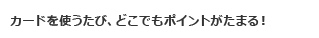 カードを使うたび、どこでもポイントがたまる！
