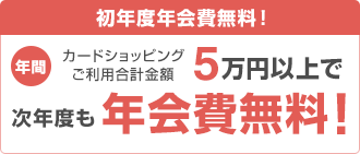 初年度年会費無料！ 年間カードショッピングご利用合計金額5万円以上で次年度も年会費無料！