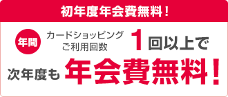 初年度年会費無料！ 年間カードショッピングご利用回数1回以上で次年度も年会費無料！