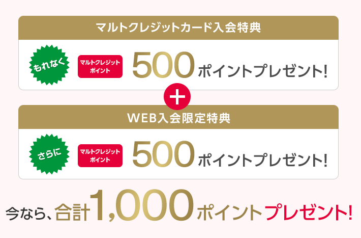 マルトクレジットカード入会特典 もれなく マルトクレジットポイント 500ポイントプレゼント! + WEB入会限定特典 さらに マルトクレジットポイント 500ポイントプレゼント! 今なら、合計1,000ポイントプレゼント!