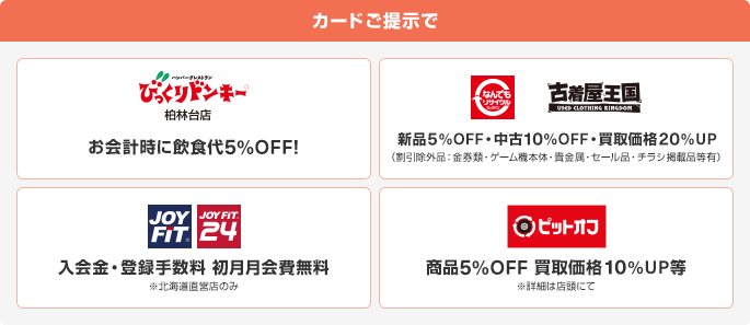 カードご提示でびっくりドンキー柏林台店でお会計時に飲食代5%OFF！ なんでもリサイクル、古着屋王国で新品5%OFF・中古10%OFF・買取価格20%UP(割引除外品:金券類・ゲーム機本体・貴金属・セール品・チラシ掲載品等有) JOY FIT、JOY FIT 24で入会金・登録手数料初月月会費無料※北海道直営店のみ ピットオフで商品5%OFF買取価格10%UP等※詳細は店頭にて