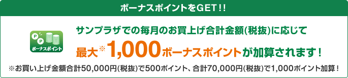 ボーナスポイント ボーナスポイントをGET！！サンプラザでの毎月のお買上げ合計金額(税抜)に応じて最大※1,000ボーナスポイントが加算されます！※お買い上げ金額合計50,000円(税抜)で500ポイント、合計70,000円(税抜)で1,000ポイント加算！