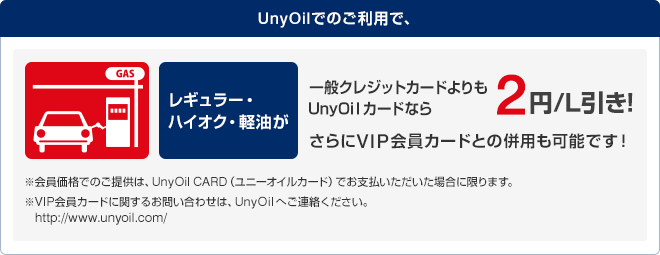 UnyOilでのご利用で、レギュラー・ハイオク・軽油が一般クレジットカードよりもUnyOilカードなら2円/L引き！
さらにVIP会員カードとの併用も可能です！※会員価格でのご提供は、UnyOil CARD(ユニーオイルカード)でお支払いただいた場合に限ります。 ※VIP会員カードに関するお問い合わせは、UnyOilへご連絡ください。http://www.unyoil.com/