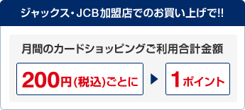 ジャックス・JCB加盟店でのお買い上げで！！ 月間のカードショッピングご利用合計金額200円(税込)ごとに1ポイント