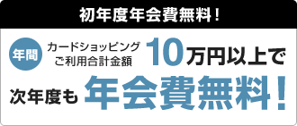 初年度年会費無料！ 年間カードショッピングご利用合計金額10万円以上で次年度も年会費無料！