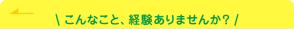 こんなこと、経験ありませんか?