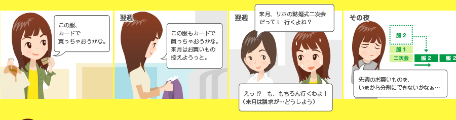 この服、カードで買っちゃおうかな。 翌週 この服もカードで買っちゃおうかな。来月はお買いもの控えようっと。 翌週 来月、リホの結婚式二次会だって! 行くよね? えっ!? も、もちろん行くわよ! (来月は請求が・・・どうしよう) その夜 先週のお買いものを、いまから分割にできないかなぁ・・・