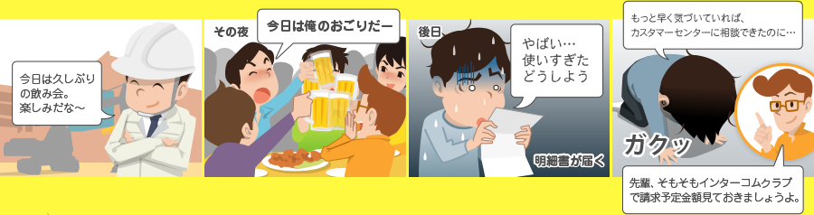今日は久しぶりの飲み会。楽しみだな~ その夜 今日は俺のおごりだー 後日 やばい・・・ 使いすぎたどうしよう 明細書が届く もっと早く気づいていれば、カスタマーセンターに相談できたのに・・・ ガクッ 先輩、そもそもインターコムクラブで請求予定金額見ておきましょうよ。