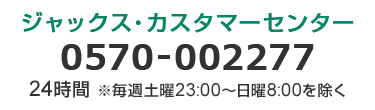 ジャックス・カスタマーセンター 0570-002277 24時間 ※毎週土曜23:00～日曜8:00を除く